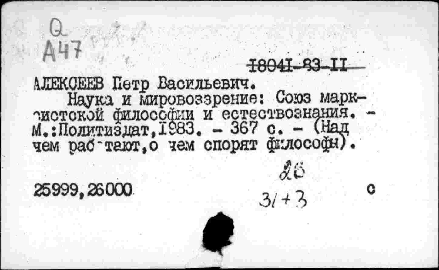 ﻿ДЦ7
^ве^мз-и—
АЛЕКСЕЕВ Петр Васильевич.
Наука и мировоззрение: Союз марксистской философии и естествознания. -М.:Политиздат,1983. - 36? с. - (Над чем оаб~тают,о чем спорят философа).
25999,26000
с